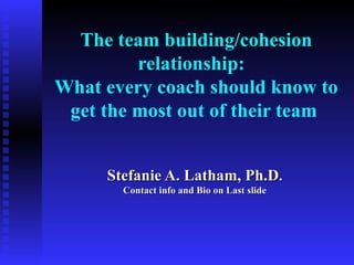The team building/cohesion
         relationship:
What every coach should know to
 get the most out of their team


     Stefanie A. Latham, Ph.D.
       Contact info and Bio on Last slide
 