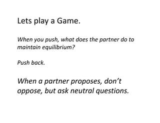 Lets play a Game.
Lets play a Game.
When you push, what does the partner do to 
Wh
h h td
th
t
d t
maintain equilibrium?
Push back.

When a partner proposes, don’t 
p
p p
oppose, but ask neutral questions.

 