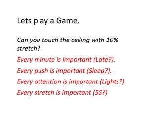 Lets play a Game.
Lets play a Game.
Can you touch the ceiling with 10% 
C
h h
ili
i h 10%
stretch?
Every minute is important (Late?).
Every push is important (Sleep?).
E
hi i
t t (Sl ?)
Every attention is important (Lights?)
y
p
( g
)
Every stretch is important (5S?)

 