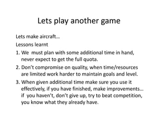Lets play another game
Lets play another game
Lets make aircraft…
Lets make aircraft…
Lessons learnt
1. We  must plan with some additional time in hand, 
1 We must plan with some additional time in hand
never expect to get the full quota.
2. Don t compromise on quality, when time/resources  
2. Don’t compromise on quality, when time/resources
are limited work harder to maintain goals and level.
3. When given additional time make sure you use it 
g
y
effectively, if you have finished, make improvements… 
if  you haven’t, don’t give up, try to beat competition, 
you know what they already have.

 