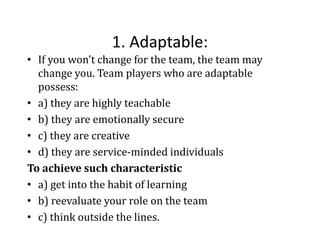 1. Adaptable:
1. Adaptable:
• If you won't change for the team, the team may 
change you. Team players who are adaptable 
change you. Team players who are adaptable
possess: 
• a) they are highly teachable
)
y
g y
• b) they are emotionally secure
c) they are creative 
• c) they are creative
• d) they are service‐minded individuals
To achieve such characteristic 
• a) get into the habit of learning
• b) reevaluate your role on the team
b) reevaluate your role on the team 
• c) think outside the lines.

 