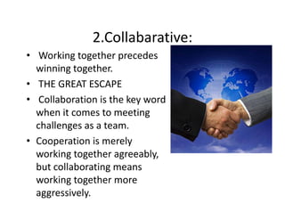 2.Collabarative:
• Working together precedes 
winning together.
winning together
• THE GREAT ESCAPE
• C ll b
Collaboration is the key word 
i i h k
d
when it comes to meeting 
challenges as a team.
challenges as a team
• Cooperation is merely 
working together agreeably, 
ki t th
bl
but collaborating means 
working together more 
working together more
aggressively. 

 