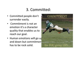 3. Committed:
3. Committed:
• Committed people don't 
surrender easily.
• Commitment is not an 
emotion it’s a character 
quality that enables us to 
reach our goal.
h
l
• Human emotions will go up 
and down but commitment 
has to be rock solid.

 
