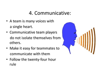 4. Communicative:
4. Communicative:
• A team is many voices with 
a single heart. 
p y
• Communicative team players
do not isolate themselves from 
others.
others
• Make it easy for teammates to 
communicate with them 
i t ith th
• Follow the twenty‐four hour 
rule 

 