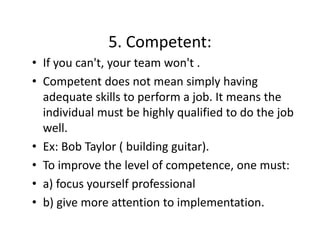 5. Competent:
5. Competent:
• If you can't, your team won't .
• Competent does not mean simply having 
d
l h
adequate skills to perform a job. It means the 
individual must be highly qualified to do the job 
d d l
b h hl
lf d d h b
well. 
• Ex: Bob Taylor ( building guitar).
• To improve the level of competence, one must: 
p
p
,
• a) focus yourself professional
• b) give more attention to implementation
b) give more attention to implementation.

 