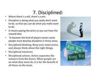 7. Disciplined:
7. Disciplined:

• Where there's a will, there's a win.
• Discipline is doing what you really don't want 
to do, so that you can do what you really want 
t d
th t
d h t
ll
t
to do. 
• It means paying the price so you can have the 
reward later.
• To become the kind of players teams want, 
people must develop discipline in three areas.
people must develop discipline in three areas.
• Disciplined thinking. Keep your mind active, 
and always think about the right things.
• Di i li d
Disciplined emotions. 
i
• Disciplined actions. Action separates the 
winners from the losers. When people act 
on what they must do, it is for the benefit of 
all those on the team.

 