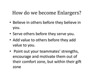How do we become Enlargers?
How do we become Enlargers?
• Believe in others before they believe in
Believe in others before they believe in 
you.  
• Serve others before they serve you.  
• Add value to others before they add
Add value to others before they add 
value to you.
• P i t t
Point out your teammates' strengths, 
t
t ' t
th
encourage and motivate them out of 
their comfort zone, but within their gift 
zone

 