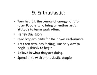 9. Enthusiastic:
9. Enthusiastic:
• Your heart is the source of energy for the 
team People  who bring an enthusiastic 
attitude to team work often. 
• Harley Davidson.
• Take responsibility for their own enthusiasm.
• Act their way into feeling. The only way to 
begin is simply to begin! 
• B li
Believe in what they are doing. 
i h h
d i
• Spend time with enthusiastic people. 

 