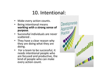 10. Intentional:
10. Intentional:
• Make every action counts.
• Being intentional means 
working with a strong sense of 
purpose. 
• Successful individuals are never 
scattered . 
• They have a clear reason why 
they are doing what they are 
doing.
• For a team to be successful, it 
needs intentional people who 
are focused and productive, the 
kind of people who can make 
every action count.
i

 