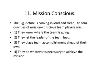 11. Mission Conscious:
11 Mission Conscious:
• The Big Picture is coming in loud and clear. The four
The Big Picture is coming in loud and clear. The four 
qualities of mission‐conscious team players are:
• 1) They know where the team is going.
)
y
g g
• 2) They let the leader of the team lead.
3) They place team accomplishment ahead of their 
• 3) They place team accomplishment ahead of their
own. 
• 4) They do whatever is necessary to achieve the 
)
y
y
mission

 