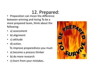 12. Prepared:
12 Prepared:

• Preparation can mean the difference 
between winning and losing To be a 
more prepared team, think about the 
following: 
• a) assessment
a) assessment
• b) alignment
• c) attitude
c) attitude   
• d) action. 
To improve preparedness you must: 
To improve preparedness you must:
• a) become a process thinker
b) do more research
• b) do more research
• c) learn from your mistakes.

 