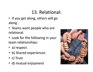 13. Relational:
13. Relational:
• If you get along, others will go 
along .
along
• Teams want people who are 
relational. 
l i
l
• Look for the following in your 
team relationships:
• a) respect
• b) Shared experiences
c) Trust
• c) Trust
• d) mutual enjoyment

 