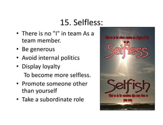 15. Selfless:
15 Selfless:
• There is no "I" in team As a 
team member.
t
b
• Be generous
• Avoid internal politics
• Display loyalty 
To become more selfless.  
• Promote someone other 
than yourself 
• Take a subordinate role

 