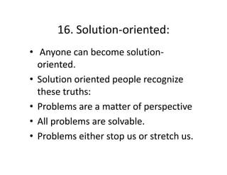 16. Solution oriented:
16. Solution‐oriented:
• Anyone can become solution‐
Anyone can become solution
oriented.
•S l i
Solution oriented people recognize 
i
d
l
i
these truths: 
• Problems are a matter of perspective
• All problems are solvable
All problems are solvable. 
• Problems either stop us or stretch us.

 