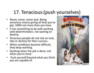 17. Tenacious:(push yourselves)
17. Tenacious:(push yourselves)
• Never, never, never quit. Being 
tenacious means giving all that you ve 
tenacious means giving all that you've
got, 100% not more than you have. 
• It has something to do with working 
with determination, not waiting on 
with determination not waiting on
destiny. 
• Tenacious people do not rely on luck, 
fate or destiny for their success. 
fate or destiny for their success
• When conditions become difficult, 
they keep working. 
• Q itti
Quitting when the job is done, not 
h th j b i d
t
when you're tired.
• Push yourself beyond what you think 
you are capable of.
bl f

 