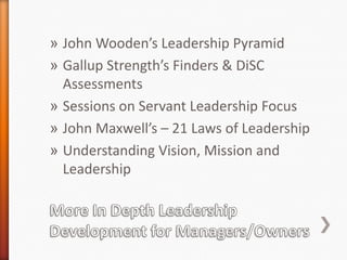 » John Wooden’s Leadership Pyramid
» Gallup Strength’s Finders & DiSC
Assessments
» Sessions on Servant Leadership Focus
» John Maxwell’s – 21 Laws of Leadership
» Understanding Vision, Mission and
Leadership

 