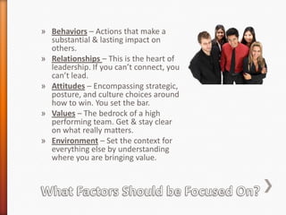 » Behaviors – Actions that make a
substantial & lasting impact on
others.
» Relationships – This is the heart of
leadership. If you can’t connect, you
can’t lead.
» Attitudes – Encompassing strategic,
posture, and culture choices around
how to win. You set the bar.
» Values – The bedrock of a high
performing team. Get & stay clear
on what really matters.
» Environment – Set the context for
everything else by understanding
where you are bringing value.

 