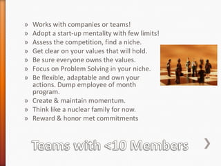 Works with companies or teams!
Adopt a start-up mentality with few limits!
Assess the competition, find a niche.
Get clear on your values that will hold.
Be sure everyone owns the values.
Focus on Problem Solving in your niche.
Be flexible, adaptable and own your
actions. Dump employee of month
program.
» Create & maintain momentum.
» Think like a nuclear family for now.
» Reward & honor met commitments
»
»
»
»
»
»
»

 