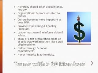 » Hierarchy should be an acquaintance,
not law.
» Organizational & processes start to
mature.
» Culture becomes more important as
does DNA.
» Provide Empowering & Enabling
Processes.
» Leader must own & reinforce vision &
values.
» Think of a flat organization made up
of cells that work together, like a well
oiled machine.
» Follow-through & honor
commitments.
» Honor integrity & authenticity.

 