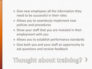 » Give new employees all the information they
need to be successful in their roles
» Allows you to seamlessly implement new
policies and procedures
» Show your staff that you are invested in their
employment with you
» Allows you to establish performance standards
» Give both you and your staff an opportunity to
ask questions and receive feedback

 