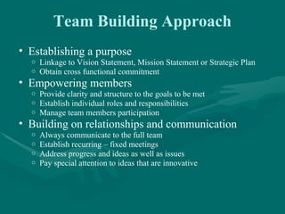 Team Building Approach
• Establishing a purpose
  o   Linkage to Vision Statement, Mission Statement or Strategic Plan
  o   Obtain cross functional commitment
• Empowering members
  o   Provide clarity and structure to the goals to be met
  o   Establish individual roles and responsibilities
  o   Manage team members participation
• Building on relationships and communication
  o   Always communicate to the full team
  o   Establish recurring – fixed meetings
  o   Address progress and ideas as well as issues
  o   Pay special attention to ideas that are innovative
 