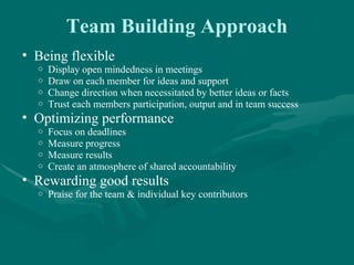 Team Building Approach
• Being flexible
  o   Display open mindedness in meetings
  o   Draw on each member for ideas and support
  o   Change direction when necessitated by better ideas or facts
  o   Trust each members participation, output and in team success
• Optimizing performance
  o   Focus on deadlines
  o   Measure progress
  o   Measure results
  o   Create an atmosphere of shared accountability
• Rewarding good results
  o   Praise for the team & individual key contributors
 