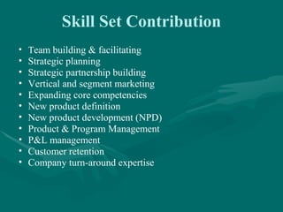 Skill Set Contribution
•   Team building & facilitating
•   Strategic planning
•   Strategic partnership building
•   Vertical and segment marketing
•   Expanding core competencies
•   New product definition
•   New product development (NPD)
•   Product & Program Management
•   P&L management
•   Customer retention
•   Company turn-around expertise
 
