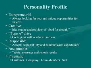 Personality Profile
• Entrepreneurial
  o   Always looking for new and unique opportunities for
      success
• Creative
  o   Idea engine and provider of “food for thought”
• “Type A” drive
  o   Contagious will to achieve success
• Responsible
  o   Accepts responsibility and communicates expectations
• Accountable
  o   Tracks, measures and reports results
• Pragmatic
  o   Customer ∙ Company ∙ Team Members ∙ Self
 