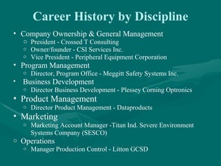 Career History by Discipline
• Company Ownership & General Management
    o President - Crossed T Consulting
    o Owner/founder - CSI Services Inc.
    o Vice President - Peripheral Equipment Corporation
• Program Management
    o   Director, Program Office - Meggitt Safety Systems Inc.
•   Business Development
    o   Director Business Development - Plessey Corning Optronics
• Product Management
    o   Director Product Management - Dataproducts
• Marketing
    o   Marketing Account Manager -Titan Ind. Severe Environment
        Systems Company (SESCO)
o   Operations
    o   Manager Production Control - Litton GCSD
 