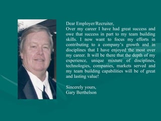 Dear Employer/Recruiter,
Over my career I have had great success and
owe that success in part to my team building
skills. I now want to focus my efforts in
contributing to a company’s growth and in
disciplines that I have enjoyed the most over
my career. It will be there that the depth of my
experience, unique mixture of disciplines,
technologies, companies, markets served and
my team building capabilities will be of great
and lasting value!

Sincerely yours,
Gary Berthelson
 