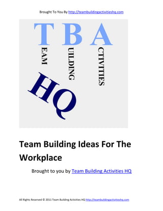 Brought To You By http://teambuildingactivitieshq.com




Team Building Ideas For The
Workplace
          Brought to you by Team Building Activities HQ




All Rights Reserved © 2011 Team Building Activities HQ http://teambuildingactivitieshq.com
 