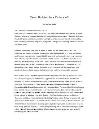 Team Building In a Culture of I
By James

Neils

THE CHALLENGES TO TEAM BUILDING IN THE US
A visit to any book store or library in this country attests to the attention team building receives.
We seem to have no shortage of people telling executives and managers, if they only did this or
that, building successful teams could be accomplished. Numerous consultants and consulting
firms assist large and small companies, non-profits, start-ups and everything in between to build
successful teams.
Despite the seemingly inexhaustible supply of books, articles, presentations, seminars,
workshops and courses espousing the need and value for team building, it remains an illusive
goal for many organizations. Instead of building dynamic and productive teams, the results are
often unfulfilled expectations and a search for possible reasons to explain the lack of success.
Ironically, the shortcomings of one team’s efforts may lead to the formation of another team to
determine what went wrong. That seems to be a rather perverse way for an organization to
demonstrate how it values a team. According to some research had the organization been
attentive and committed to support the first team there might not be a need for a second.
Many authors on the subject have pinpointed what they believe are the key barriers to success
and not surprisingly, as part of their work, suggested how to overcome them. Steinshouer
mentions four reasons why team building fails in her article Barriers to Team Building & How to

Overcome Them, identifying: 1) How people work, which she labeled as Problems of Style, 2)
Personality conflicts, 3) Lack of leadership and 4) Individual ambition. Ferguson-Pinet identified five and

listed ideas to mitigate these obstacles: 1) Unclear communication 2) Lack of trust in the process 3)
Inability to reach consensus of opinions, 4) Not understanding team roles and 5) A lack of a common goal.

Brodie offered his solutions in his work, Teams – The Five Common Barriers to Effective

Teamwork and listed: 1) Individualism, 2) “Silo thinking”, 3) Lack of trust, 4) Uncertain goals and 5) Lack
of constructive debate. Not to be outdone Pell believed there were seven, outlined in his book The

Complete Idiot’s Guide to Team Building, apparently believing any idiot should be able to build a
team, citing: 1) Inadequate plans 2) Leaders lacking leadership skills 3) Poor attitudes among participants
4) Poor training 5) Communication problems 6) Team members who do not work well together and 7)
Reward programs that do not reward

 
