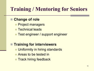 Training / Mentoring for Seniors
 Change of role




Project managers
Technical leads
Test engineer / support engineer

 Training for interviewers




Uniformity in hiring standards
Areas to be tested in
Track hiring feedback
15

 