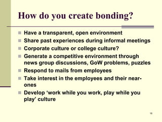 How do you create bonding?
 Have a transparent, open environment
 Share past experiences during informal meetings
 Corporate culture or college culture?
 Generate a competitive environment through

news group discussions, GoW problems, puzzles
 Respond to mails from employees
 Take interest in the employees and their nearones
 Develop ‘work while you work, play while you
play’ culture
16

 