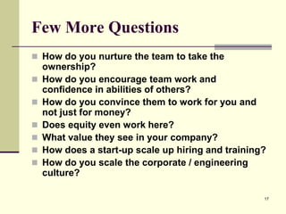 Few More Questions
 How do you nurture the team to take the







ownership?
How do you encourage team work and
confidence in abilities of others?
How do you convince them to work for you and
not just for money?
Does equity even work here?
What value they see in your company?
How does a start-up scale up hiring and training?
How do you scale the corporate / engineering
culture?
17

 