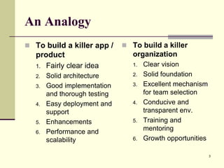 An Analogy
 To build a killer app /

 To build a killer

product
1. Fairly clear idea

organization

2.
3.

4.

5.
6.

Solid architecture
Good implementation
and thorough testing
Easy deployment and
support
Enhancements
Performance and
scalability

1.
2.
3.

4.

5.

6.

Clear vision
Solid foundation
Excellent mechanism
for team selection
Conducive and
transparent env.
Training and
mentoring
Growth opportunities
3

 