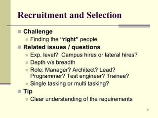 Recruitment and Selection
 Challenge
 Finding the “right” people
 Related issues / questions
 Exp. level? Campus hires or lateral hires?
 Depth v/s breadth
 Role: Manager? Architect? Lead?
Programmer? Test engineer? Trainee?
 Single tasking or multi tasking?
 Tip
 Clear understanding of the requirements
5

 
