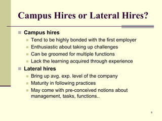 Campus Hires or Lateral Hires?
 Campus hires
 Tend to be highly bonded with the first employer
 Enthusiastic about taking up challenges
 Can be groomed for multiple functions
 Lack the learning acquired through experience
 Lateral hires
 Bring up avg. exp. level of the company
 Maturity in following practices
 May come with pre-conceived notions about
management, tasks, functions..

8

 
