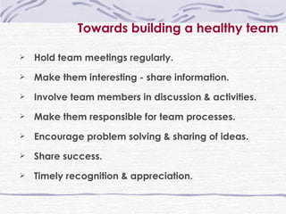 Towards building a healthy team Hold team meetings regularly. Make them interesting - share information. Involve team members in discussion & activities. Make them responsible for team processes. Encourage problem solving & sharing of ideas. Share success. Timely recognition & appreciation. 