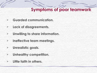 Symptoms of poor teamwork Guarded communication. Lack of disagreements. Unwilling to share information. Ineffective team meetings. Unrealistic goals. Unhealthy competition. Little faith in others. 