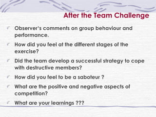 After the Team Challenge Observer ’ s comments on group behaviour and performance. How did you feel at the different stages of the exercise? Did the team develop a successful strategy to cope with destructive members? How did you feel to be a saboteur ? What are the positive and negative aspects of competition? What are your learnings ???  