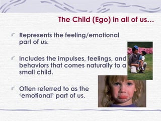 The Child (Ego) in all of us … Represents the feeling/emotional part of us. Includes the impulses, feelings, and behaviors that comes naturally to a small child. Often referred to as the  ‘ emotional ’  part of us. 