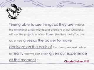Claude Steiner, PhD “ Being able to see things as they are   without the emotional attachments and aversions of our Child and without the prejudices of our Parent (be they that I/You are OK or not)   gives us the   power to make decisions on the basis of   the closest approximation to   reality   that we can attain   given our experience at the moment . ” 