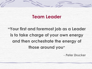 Team Leader “ Your first and foremost job as a Leader is to take charge of your own energy and then orchestrate the energy of those around you ” - Peter Drucker 