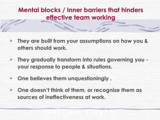 Mental blocks / Inner barriers that hinders effective team working They are built from your assumptions on how you & others should work. They gradually transform into rules governing you - your response to people & situations. One believes them unquestioningly . One doesn ’ t think of them, or recognize them as sources of ineffectiveness at work.  What are they?? 
