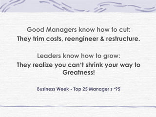 Good Managers know how to cut: They trim costs, reengineer & restructure. Leaders know how to grow: They realize you can ’ t shrink your way to Greatness! Business Week - Top 25 Manager s  ‘ 95 
