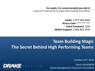 For audio, it is recommended you dial in A copy of the slide and the recording will be available post webinar Audio: 1-877-668-4493 Access Code: *** *** *** Event Password: 1234 WebEx Support: 1-866-863-3910 
Team Building Magic The Secret Behind High Performing Teams 
October 15th, 2014 
Paula CALDERON 
Talent Management Solutions Consultant  