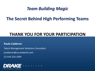 THANK YOU FOR YOUR PARTICIPATION 
Paula Calderon 
Talent Management Solutions Consultant 
pcalderon@na.drakeintl.com 
(1) 416-216-1094 
Team Building Magic The Secret Behind High Performing Teams 
