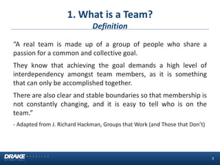 1. What is a Team? Definition 
“A real team is made up of a group of people who share a passion for a common and collective goal. 
They know that achieving the goal demands a high level of interdependency amongst team members, as it is something that can only be accomplished together. 
There are also clear and stable boundaries so that membership is not constantly changing, and it is easy to tell who is on the team.” 
- Adapted from J. Richard Hackman, Groups that Work (and Those that Don’t) 
3  