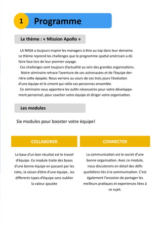 Le thème : « Mission Apollo »
LA NASA a toujours inspire les managers à être au top dans leur domaine.
Le thème reprend les challenges que le programme spatial américain a dû
faire face lors de leur premier voyage.
Ces challenges sont toujours d’actualité au sein des grandes organisations.
Notre séminaire retrace l’aventure de ces astronautes et de l’équipe der-
rière cette épopée. Nous verrons au cours de ces trois jours l’évolution
d’une équipe et le ciment qui rallie ces personnes ensemble.
Ce séminaire vous apportera les outils nécessaires pour votre développe-
ment personnel, pour coacher votre équipe et diriger votre organisation.
Les modules
Six modules pour booster votre équipe!
La base d’un bon résultat est le travail
d’équipe. Ce module traite des bases
d’une bonne équipe en passant par les
roles, la raison d’étre d’une équipe , les
differents types d’équipe sans oublier
la valeur ajoutée
COLLABORER
La communication est le secret d’une
bonne organisation. Avec ce module,
nous discuterons en detail des défis
quotidiens liés à la communication. C’est
également l’occasion de partager les
meilleurs pratiques et experiences liées à
ce sujet.
CONNECTER
Programme1
 